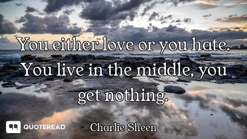You either love or you hate. You live in the middle, you get nothing.