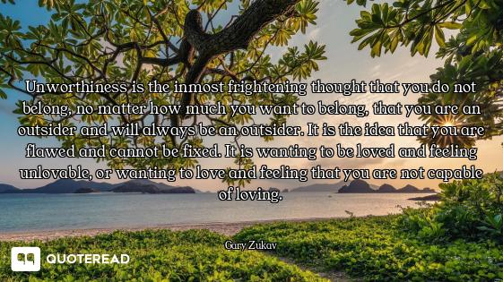 Unworthiness is the inmost frightening thought that you do not belong, no matter how much you want t...