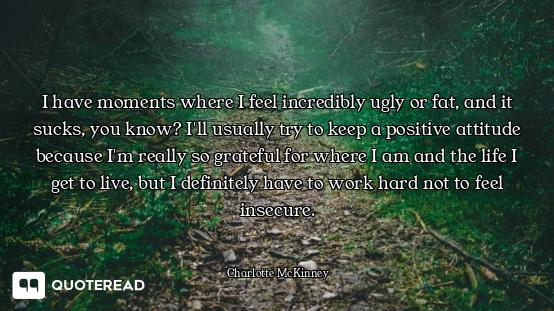 I have moments where I feel incredibly ugly or fat, and it sucks, you know? I'll usually try to keep...