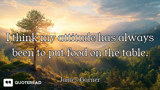 I think my attitude has always been to put food on the table.