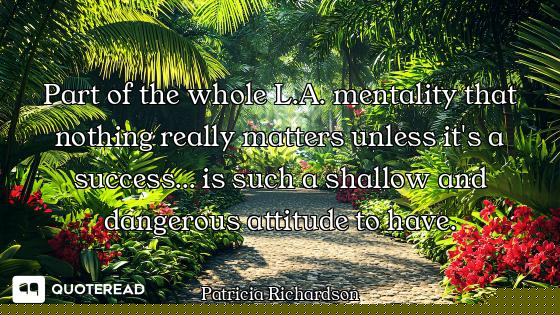 Part of the whole L.A. mentality that nothing really matters unless it's a success... is such a shal...