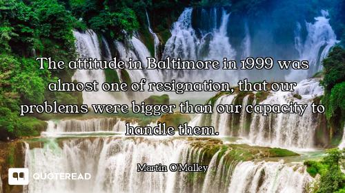 The attitude in Baltimore in 1999 was almost one of resignation, that our problems were bigger than...