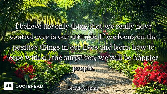 I believe the only thing that we really have control over is our attitude. If we focus on the positi...