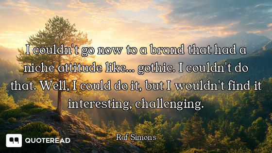 I couldn't go now to a brand that had a niche attitude like... gothic. I couldn't do that. Well, I c...