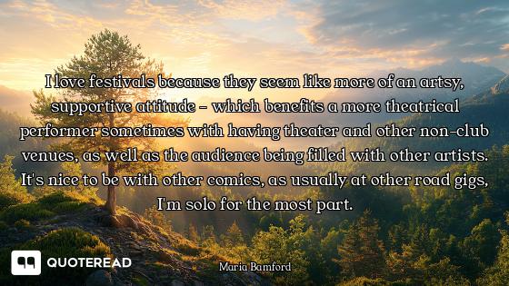 I love festivals because they seem like more of an artsy, supportive attitude - which benefits a mor...