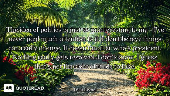 The idea of politics is just so uninteresting to me - I've never paid much attention to it. I don't...