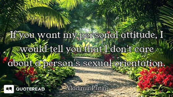 If you want my personal attitude, I would tell you that I don't care about a person's sexual orienta...
