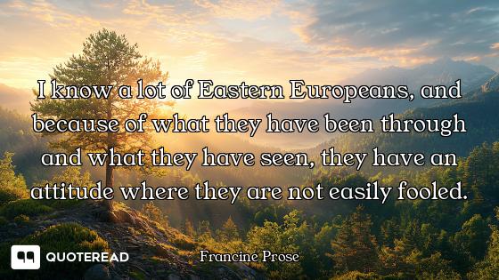 I know a lot of Eastern Europeans, and because of what they have been through and what they have see...