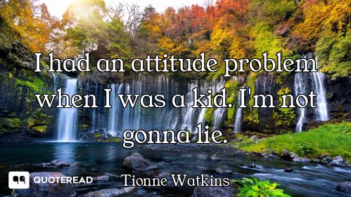 I had an attitude problem when I was a kid. I'm not gonna lie.